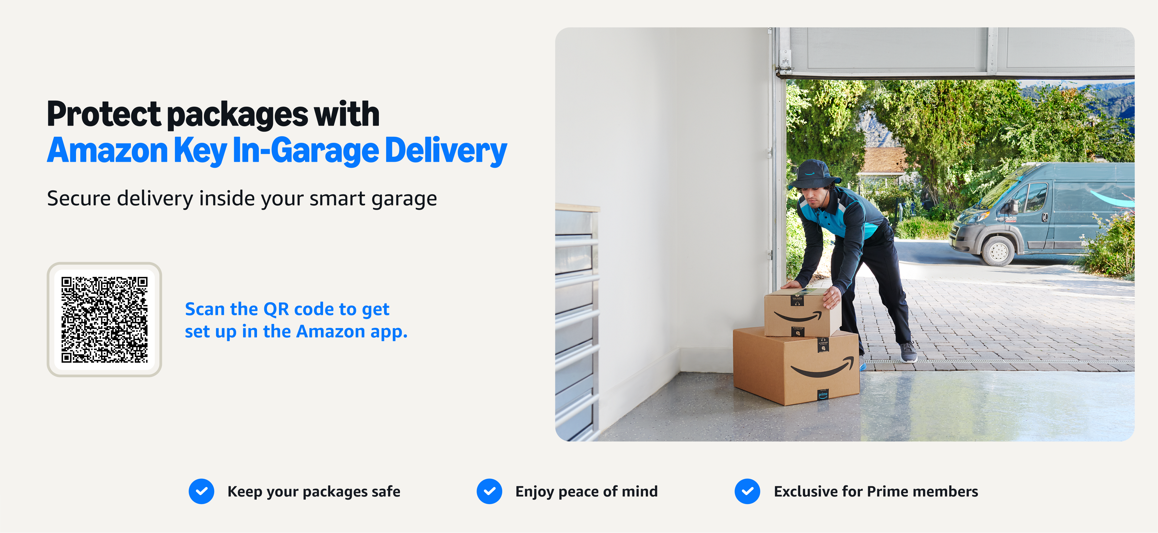 Protect packages with Amazon Key In-Garage Delivery. Secure delivery inside your smart garage. Scan the QR code to get set up in the Amazon app. Keep your packages safe.
Enjoy peace of mind.
Exclusive for Prime members

Image description: 
Delivery driver reaching into an open garage and placing an Amazon package inside.