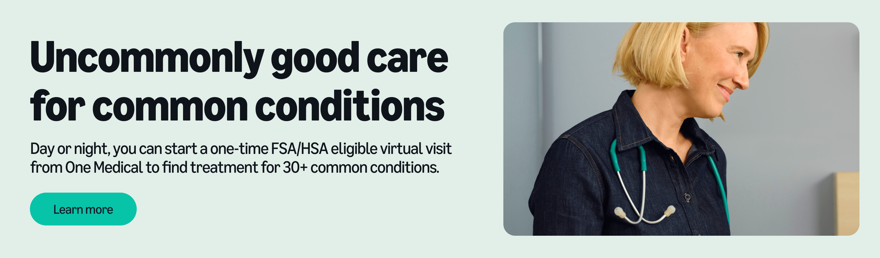 Uncommonly good care for common conditions. Day or night, you can start a one-time FSA/HSA eligible virtual visit from One Medical to find treatment for 30+ common conditions. Learn more.