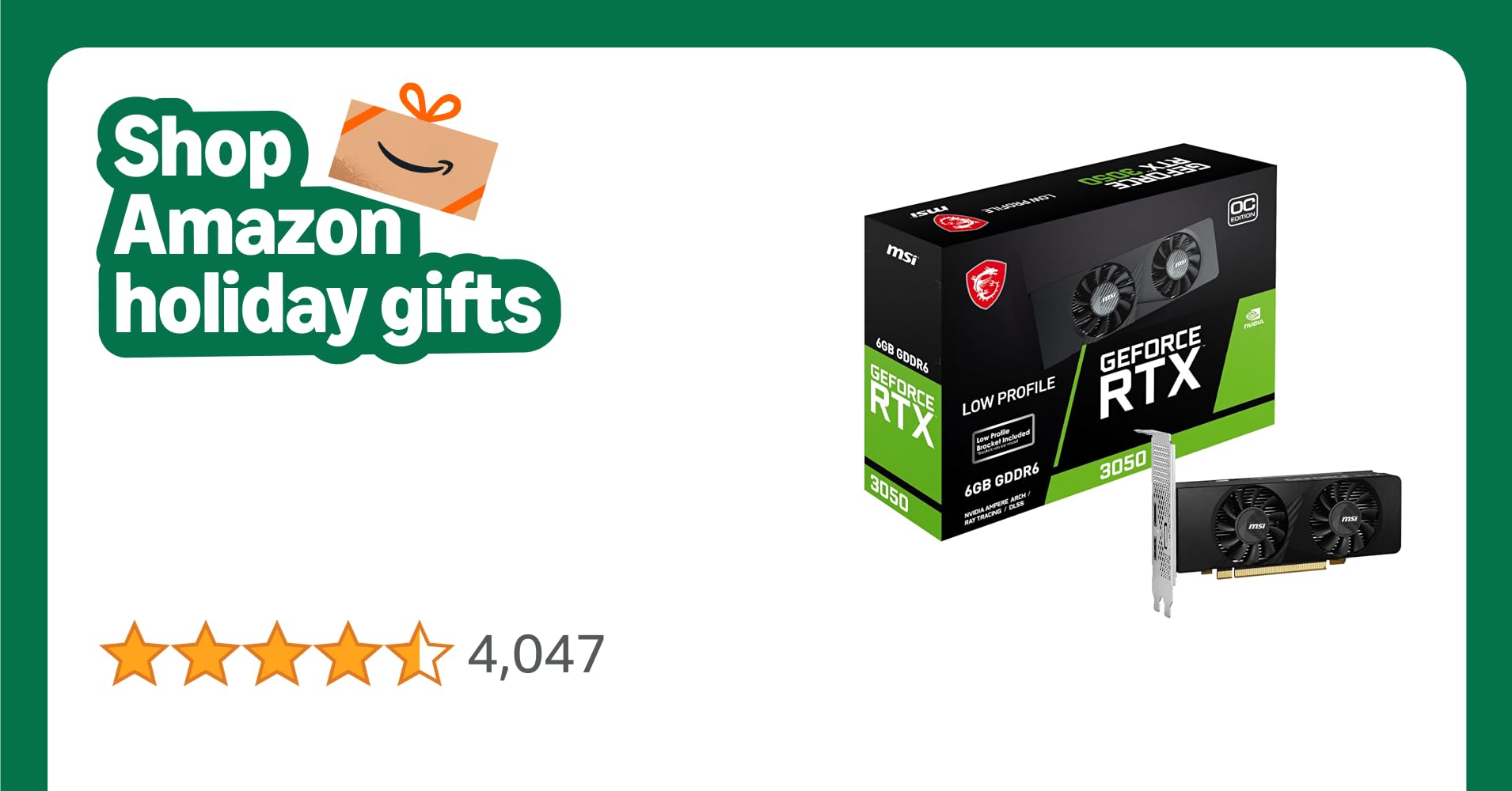 MSI GeForce RTX 3050 LP 6G OC Gaming Graphics Card - 6GB GDDR6, 1492 MHz, PCI Express Gen 4, 96-bit, 1x DP (v1.4a), 2x HDMI 2.1 (Supports 4K) MSI GeForce RTX 3050 LP 6G OC Gaming Graphics Card - 6GB GDDR6, 1492 MHz, PCI Express Gen 4, 96-bit, 1x DP (v1.4a), 2x HDMI 2.1 (Supports 4K)