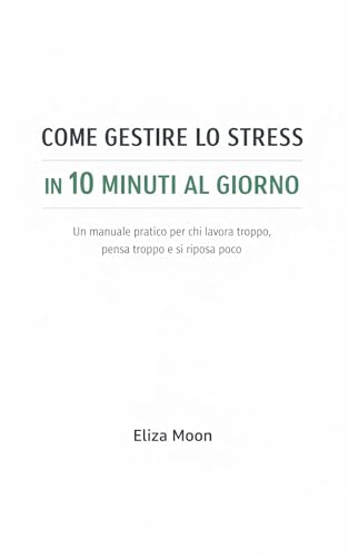 COME GESTIRE LO STRESS IN 10 MINUTI AL GIORNO: Un manuale pratico per chi lavora troppo, pensa troppo e si riposa poco