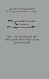 Wie gründe ich eine Senioren-Wohngemeinschaft?: Tipps und Ratschläge zum altersgerechten Wohnen in Gemeinschaft