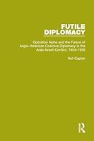 Futile Diplomacy, Volume 4: Operation Alpha and the Failure of Anglo-American Coercive Diplomacy in the Arab-Israeli Conflict, 1954-1956 1138907553 Book Cover