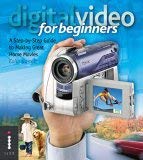 Digital Video for Beginners : A Step-By-Step Guide to Making Great Home Movies