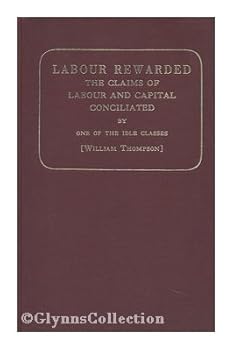 Labour Rewarded : the Claims of Labour and Capital Conciliated; Or, How to Secure to Labour the Whole Product of its Exertion, by One of the Idle Classes