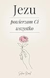 Jezu Powierzam Ci Wszystko: 100 Lekcji, Które Mogą Odmienić Twoje Życie...