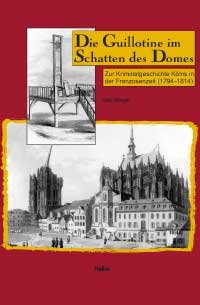 Die Guillotine im Schatten des Domes: Zur Kriminalgeschichte Kölns in der Franzosenzeit (1794-1814)