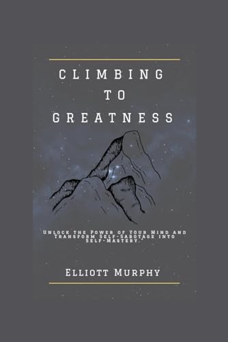 CLIMBING TO GREATNESS: Unlock the Power of Your Mind and Transform Self-Sabotage into Self-Mastery