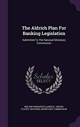 The Aldrich Plan For Banking Legislation: Submitted To The National Monetary Commission