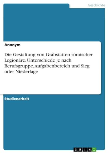 Die Gestaltung von Grabstätten römischer Legionäre. Unterschiede je nach Berufsgruppe, Aufgabenbereich und Sieg oder Niederlage (German Edition)
