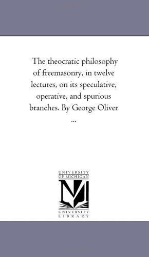 The theocratic Philosophy of Freemasonry, in Twelve Lectures, On Its Speculative, Operative, and Spurious Branches. by George Oliver ...