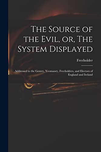 The Source of the Evil, or, The System Displayed: Addressed to the Gentry, Yeomanry, Freeholders, and Electors of England and Ireland