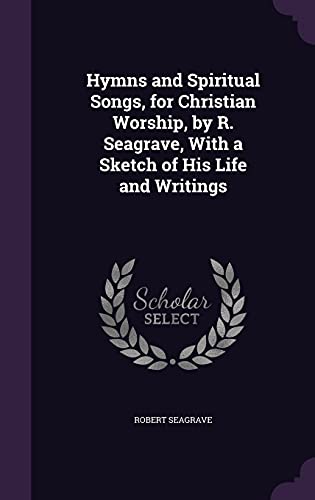 Hymns and Spiritual Songs, for Christian Worship, by R. Seagrave, With a Sketch of His Life and Writings