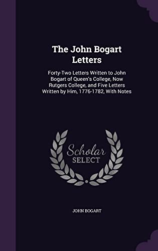 The John Bogart Letters: Forty-Two Letters Written to John Bogart of Queen's College, Now Rutgers College, and Five Letters Written by Him, 1776-1782, With Notes
