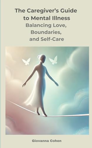 The Caregiver’s Guide to Mental Illness: Balancing Love, Boundaries, and Self-Care: Your Essential Companion for Supporting a Loved One with Mental Illness