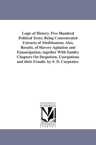Logic of history. Five hundred political texts; being concentrated extracts of abolitionism; also, results, of slavery agitation and emancipation; ... and their frauds. By S. D. Carpenter.