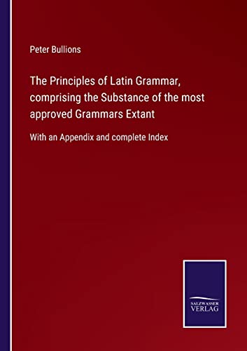 The Principles of Latin Grammar, comprising the Substance of the most approved Grammars Extant: With an Appendix and complete Index