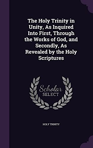 The Holy Trinity in Unity, As Inquired Into First, Through the Works of God, and Secondly, As Revealed by the Holy Scriptures