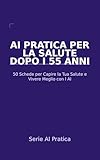  AI Pratica per la Salute dopo i 55 Anni: 50 Schede per Capire la Tua Salute, Parlare con i Medici e Vivere Meglio con l\'Aiuto dell\'Intelligenza Artificiale