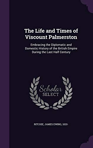 The Life and Times of Viscount Palmerston: Embracing the Diplomatic and Domestic History of the British Empire During the Last Half Century
