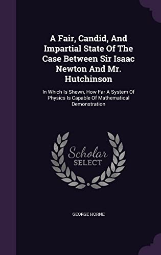 A Fair, Candid, And Impartial State Of The Case Between Sir Isaac Newton And Mr. Hutchinson: In Which Is Shewn, How Far A System Of Physics Is Capable Of Mathematical Demonstration