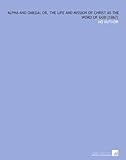  Alpha and Omega; or, the Life and Mission of Christ as the Word of God [1867]