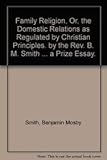 Family Religion, Or, the Domestic Relations as Regulated by Christian Principles. by the REV. B. M. Smith ... a Prize Essay.