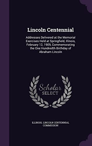 Lincoln Centennial: Addresses Delivered at the Memorial Exercises Held at Springfield, Illinois, February 12, 1909, Commemorating the One Hundredth Birthday of Abraham Lincoln