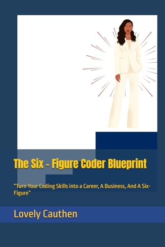 The Six - Figure Coder Blueprint: “Turn Your Coding Skills into a Career, A Business, And A Six- Figure”