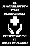 EL FISIOTERAPEUTA TIENE EL PRIVILEGIO DE TRANFORMAR EL DOLOR EN ALEGRÍA: Libreta de notas el mejor regalo para Fisioterapeutas, estudiantes o ... Un detalle de gratitud en una fecha especial.