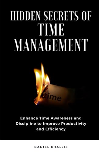 Hidden Secrets of Time Management: Enhance Time Awareness and Discipline to Improve Productivity and Efficiency