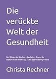 Die verückte Welt der Gesundheit: Das Wissen der Medizin ist geheim - fragen Sie deshalb nicht Ihren Arzt, Ärztin oder in der Apotheke