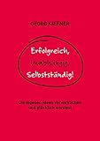 Erfolgreich, Unabhängig, Selbstständig!: Die eigenen Ideen verwirklichen und glücklich werden!