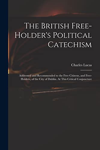 The British Free-holder's Political Catechism: Addressed and Recommended to the Free Citizens, and Free-holders, of the City of Dublin. At This Critical Conjuncture