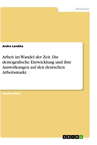 Arbeit im Wandel der Zeit. Die demografische Entwicklung und ihre Auswirkungen auf den deutschen Arbeitsmarkt (German Edition)
