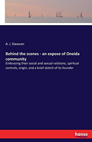 Behind the scenes - an expose of Oneida community: Embracing their social and sexual relations, spiritual controls, origin, and a brief sketch of its founder