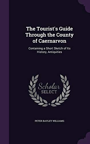 The Tourist's Guide Through the County of Caernarvon: Containing a Short Sketch of Its History, Antiquities