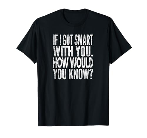 When I get smart with you. How would you know?