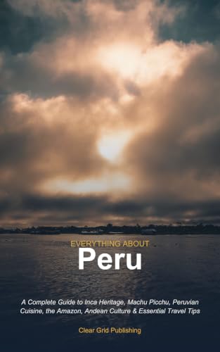 Everything About Peru: A Complete Guide to Inca Heritage, Machu Picchu, Peruvian Cuisine, the Amazon, Andean Culture & Essential Travel Tips