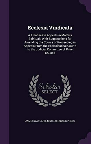 Ecclesia Vindicata: A Treatise On Appeals in Matters Spiritual; With Suggesstions for Amending the Course of Proceeding in Appeals From the ... to the Judicial Committee of Privy Council
