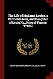 The Life of Madame Louise, a Carmelite Nun, and Daughter of Louis Xv., King of France, Transl