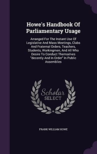 Howe's Handbook Of Parliamentary Usage: Arranged For The Instant Use Of Legislative And Mass Meetings, Clubs And Fraternal Orders, Teachers, Students, ... "decently And In Order" In Public Assemblies