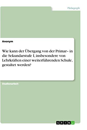 Wie kann der Übergang von der Primar- in die Sekundarstufe I, insbesondere von Lehrkräften einer weiterführenden Schule, gestaltet werden? (German Edition)