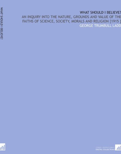 What Should I Believe?: An Inquiry Into the Nature, Grounds and Value of the Faiths of Science, Society, Morals and Religion [1915 ]