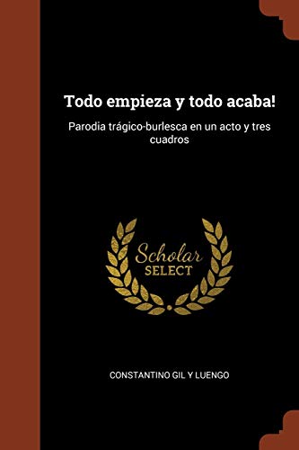 Todo empieza y todo acaba!: Parodia trágico-burlesca en un acto y tres cuadros (Spanish Edition)
