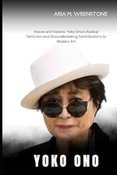 Yoko Ono: Voices and Visions: Yoko Ono’s Radical Feminism and Groundbreaking Contributions to Modern Art