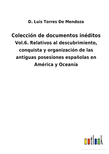Colección de documentos inéditos: Vol.6. Relativos al descubrimiento, conquista y organización de las antiguas posesiones españolas en América y Oceanía (Spanish Edition)