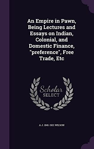 An Empire in Pawn, Being Lectures and Essays on Indian, Colonial, and Domestic Finance, "preference", Free Trade, Etc