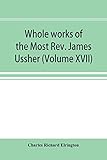 Whole works of the Most Rev. James Ussher; lord archbishop of Armagh, and Primate of all Ireland now for the first time collected, with a life of the ... and an account of his writings (Volume XVII)