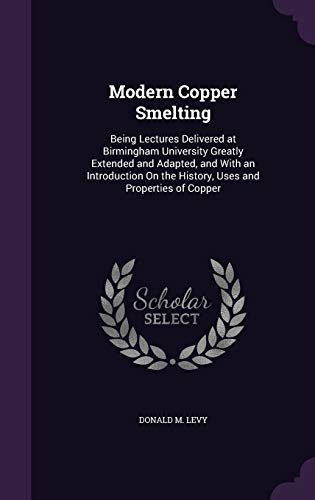 Modern Copper Smelting: Being Lectures Delivered at Birmingham University Greatly Extended and Adapted, and With an Introduction On the History, Uses and Properties of Copper