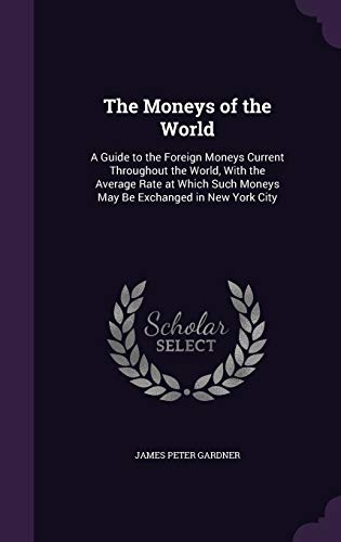 The Moneys of the World: A Guide to the Foreign Moneys Current Throughout the World, With the Average Rate at Which Such Moneys May Be Exchanged in New York City